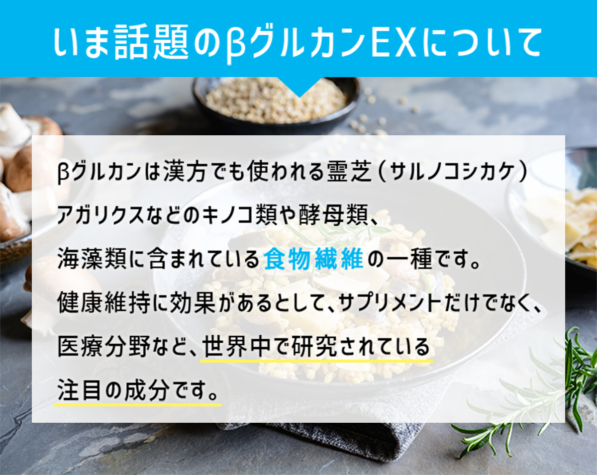 いま話題のβグルカンEXについて。βグルカンは漢方でも使われるサルノコシカケ、アガリクスなどのキノコ類や酵母類、海藻類に含まれている食物繊維の一種です。健康維持に効果があるとして、サプリメントだけでなく、医療分野など、世界中で研究されている注目の成分です。