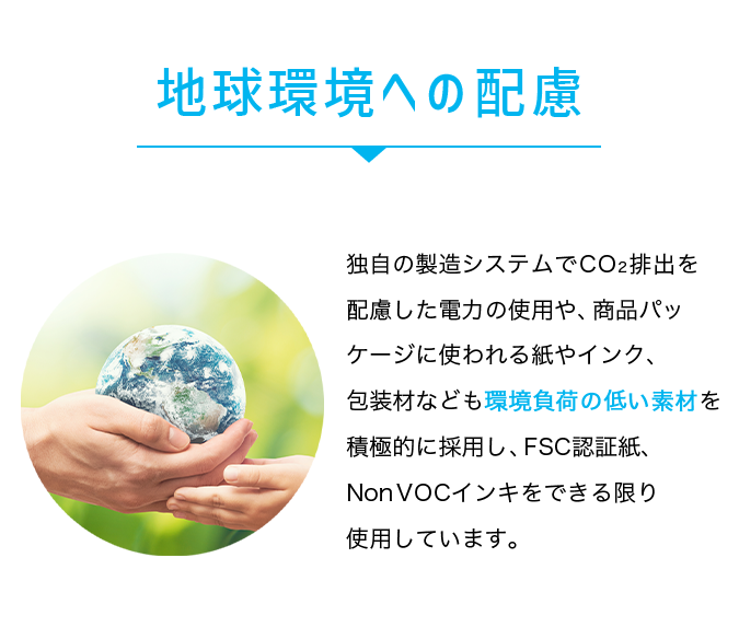 地球環境への配慮。独自の製造システムでCO2排出を配慮した電力の使用や、商品パッケージに使われる紙やインク、包装材なども環境負荷の低い素材を積極的に採用しFSC認証紙、NonVOCインキをできる限り使用しています。