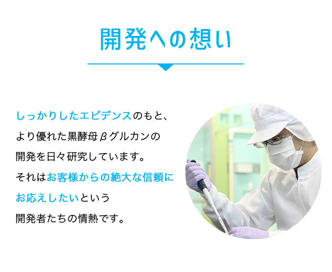 開発への想い。しっかりとしたエビデンスのもと、より優れた黒酵母βグルカンの開発を日々研究しています。それはお客様からの絶大な信頼にお答えしたいという開発者たちの情熱です。