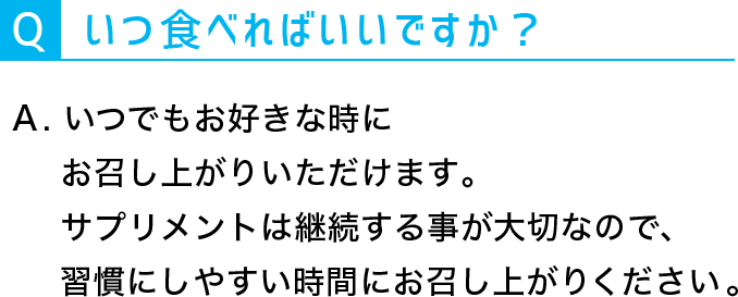 Q：いつ食べればいいですか？。A：いつでもお好きな時にお召し上がりいただけます。サプリメントは継続することが大切なので、習慣にしやすい時間にお召し上がりください。