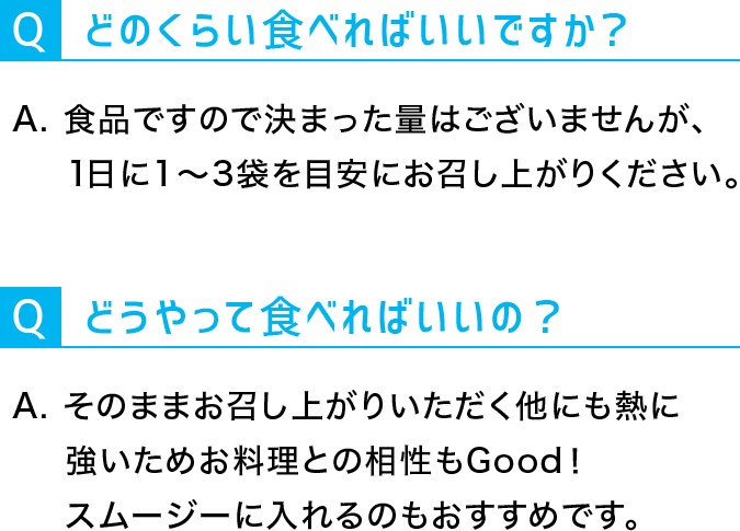 Q：どうやって食べればいいの？A:そのままお召し上がりいただくほかにも熱に強いためお料理との相性もGood！スムージーに入れるのもおすすめです。