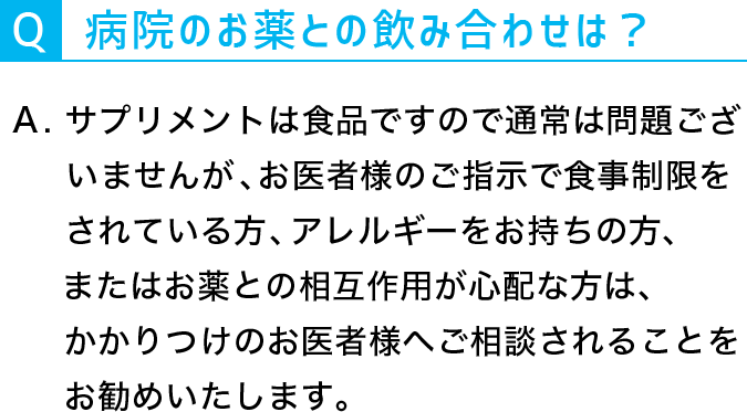 Q：病院のお薬と飲み合わせは？A：サプリメントは食品ですので通常は問題ございませんが、お医者様のご指示で食制限をされている方、アレルギーをお持ちの方、またはお薬との相互作用が心配な方は、かかりつけのお医者様へご相談されることをおすすめいたします。