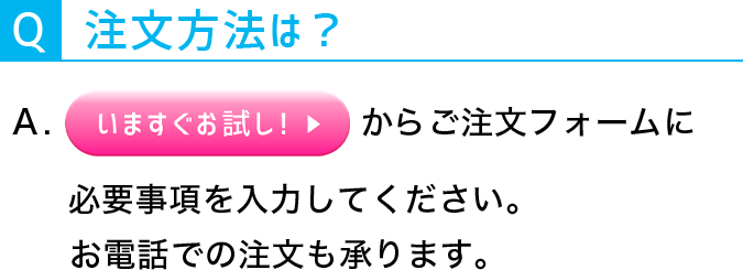 Q:注文方法は？A:今すぐお試しボタンからご注文フォームに必要事項を入力してください。お電話での注文も承ります。