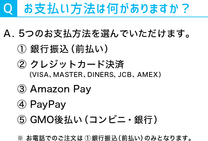 Q:お支払方法は何がありますか？A：5つのお支払方法を選んでいただけます。①銀行振込（前払い）②クレジットカード決済（VISA、MASTER、DINERS、JCB、AMEX）③Amazon Pay④PayPay⑤GMO後払い（コンビニ・銀行）※お電話でのご注文は①銀行振込（前払い）のみとなります。