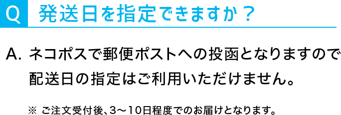 Q：発送日を指定できますか？A：ネコポスで郵便ポストへのとうこうとなりますので配送日の指定はご利用いただけません。※ご注文受付後、3~10日程度でのお届けとなります。