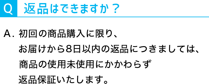 Q：返品はできますか？A：初回の商品購入に限りお届けから８日以内の返品につきましては、商品の使用未使用にかかわらず返品保証いたします。