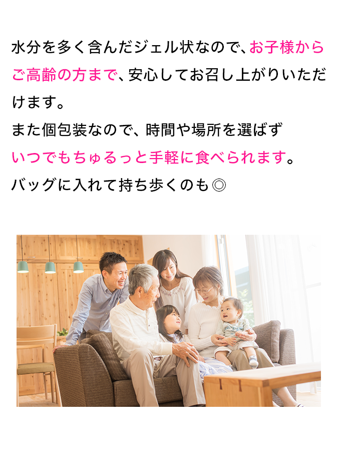 水分を多く含んだジェル状なので、お子様からご高齢の方まで、安心してお召し上がりいただけます。また個別包装なので時間や場所を選ばずいつでもちゅるっと手軽に食べられます。バッグに入れて持ち歩くのも◎