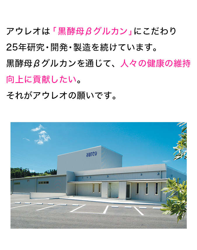 アウレオは「黒酵母βグルカン」にこだわり25年研究・開発・製造を続けています。黒酵母βグルカンを通じて、人々の健康の維持向上に貢献したい。それがアウレオの願いです。