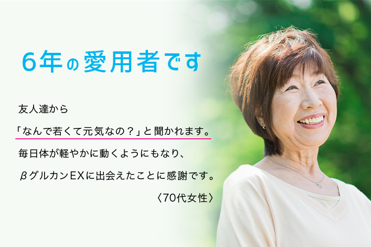 6年の愛用者です。友人達から「なんで若くて元気なの？」と聞かれます。毎日体が軽やかに動くようにもなり、βグルカンEXに出会えたことに感謝です。